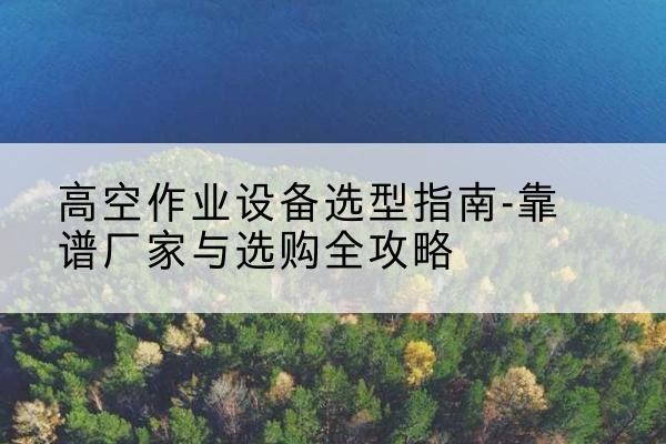安图升降车厂家-高空作业设备选型指南-靠谱厂家与选购全攻略