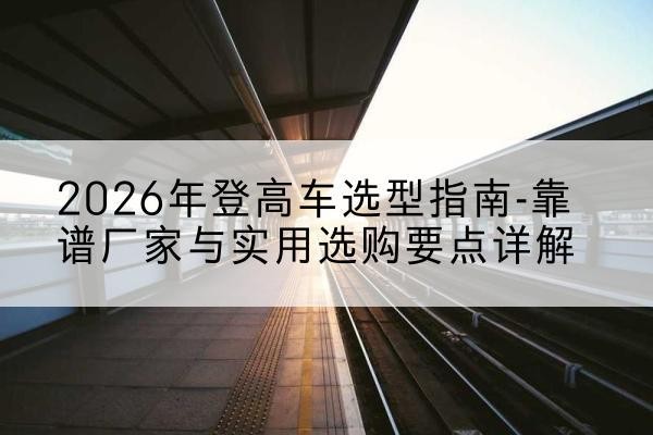 安图登高车厂家推荐-2026年登高车选型指南-靠谱厂家与实用选购要点详解