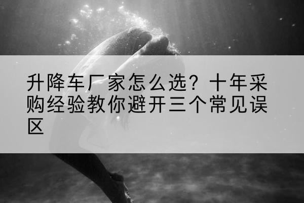安图升降车厂家-怎么选?十年采购经验教你避开三个常见误区
