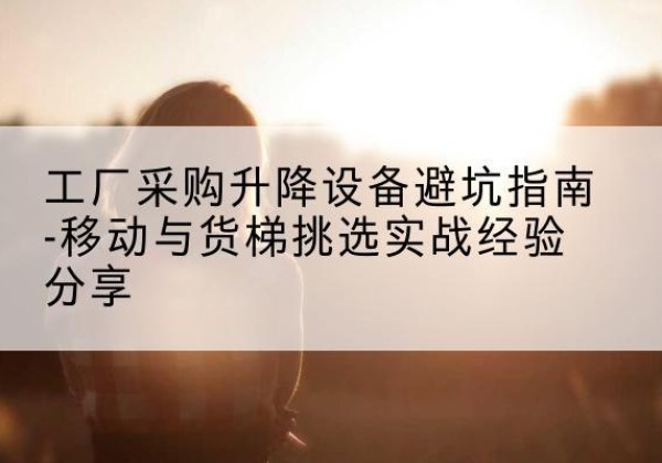 安图移动式升降机怎么选-工厂采购升降设备避坑指南-移动与货梯挑选实战经验分享