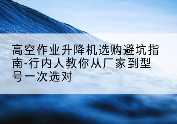 安图升降平台厂家-高空作业升降机选购避坑指南-行内人教你从厂家到型号一次选对