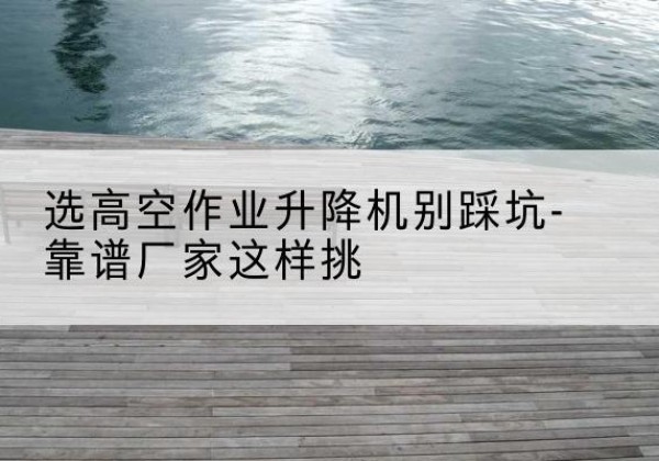安图剪叉式升降机厂家-选高空作业升降机别踩坑-靠谱厂家这样挑