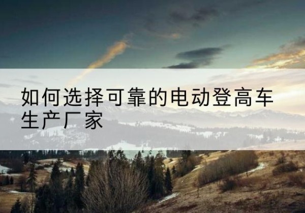 安图电动登高车厂家-如何选择可靠的电动登高车生产厂家