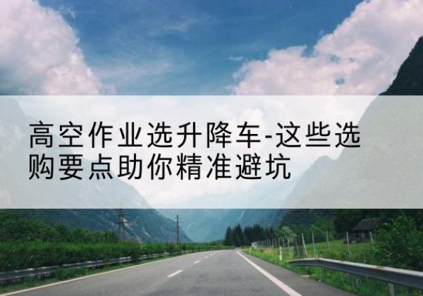 安图升降车厂家-高空作业选升降车-这些选购要点助你*避坑
