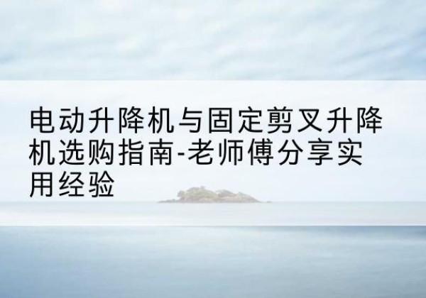 安图电动升降机怎么选-电动升降机与固定剪叉升降机选购指南-老师傅分享实用经验