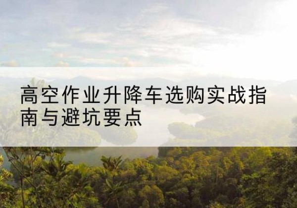 安图升降车怎么选-高空作业升降车选购实战指南与避坑要点