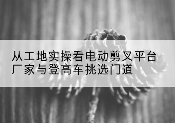 安图电动剪叉升降平台厂家-从工地实操看电动剪叉平台厂家与登高车挑选门道