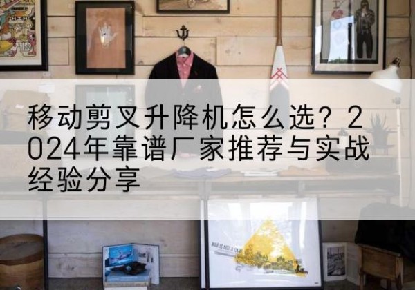 安图升降平台厂家推荐-移动剪叉升降机怎么选？2024年靠谱厂家推荐与实战经验分享
