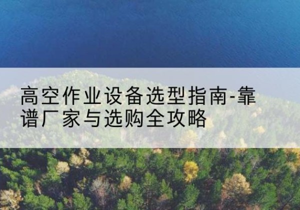 安图升降车厂家-高空作业设备选型指南-靠谱厂家与选购全攻略